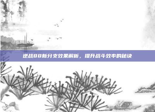 逆战88新分支效果解析，提升战斗效率的秘诀
