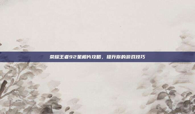 荣耀王者92星相片攻略,提升你的游戏技巧