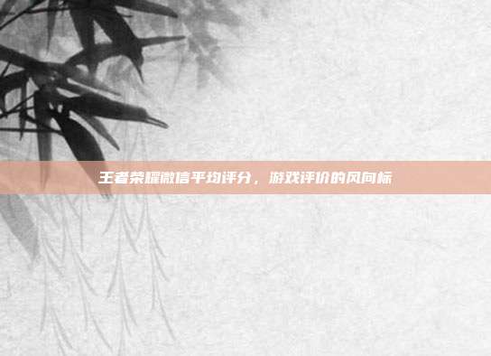 王者荣耀微信平均评分,游戏评价的风向标