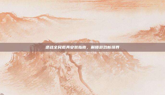 逆战全民载具安装指南,解锁游戏新境界