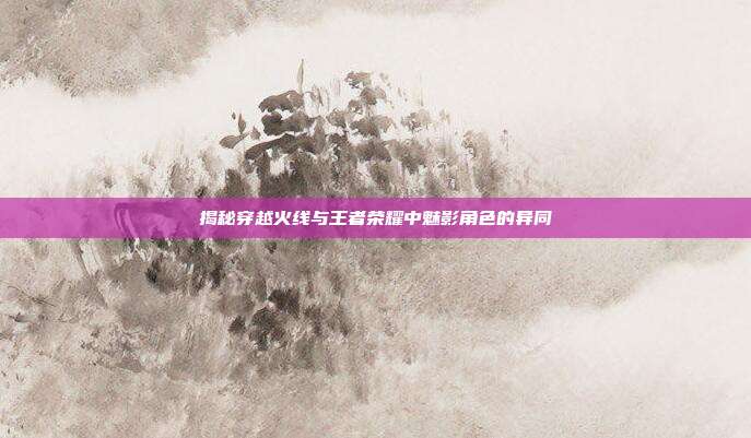揭秘穿越火线与王者荣耀中魅影角色的异同