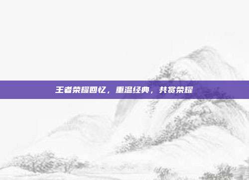 王者荣耀回忆，重温经典，共赏荣耀
