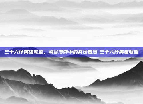 三十六计英雄联盟,峡谷博弈中的兵法智慧-三十六计英雄联盟