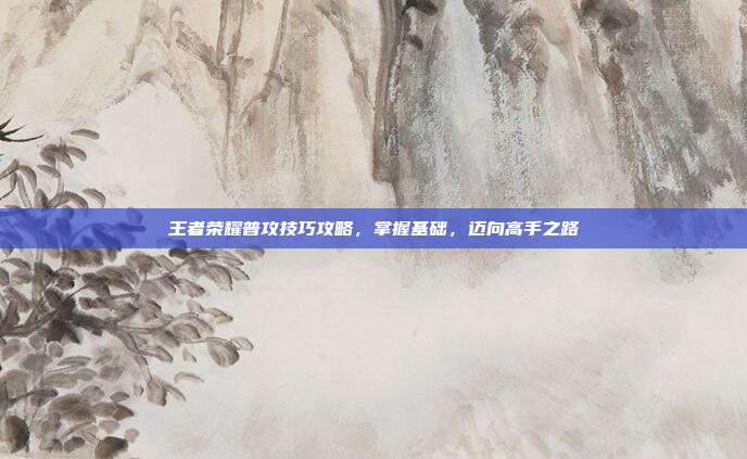王者荣耀普攻技巧攻略，掌握基础，迈向高手之路