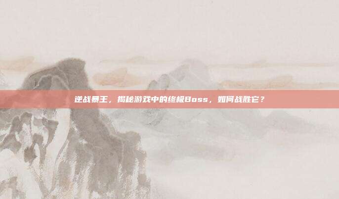 逆战暴王,揭秘游戏中的终极Boss,如何战胜它?
