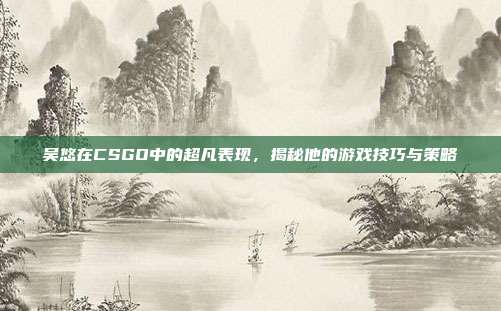 吴悠在CSGO中的超凡表现，揭秘他的游戏技巧与策略