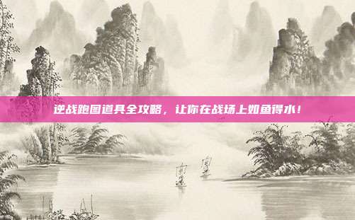 逆战跑图道具全攻略，让你在战场上如鱼得水！