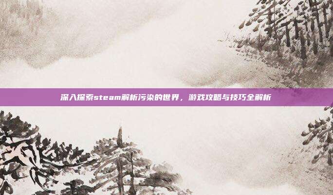 深入探索steam解析污染的世界,游戏攻略与技巧全解析