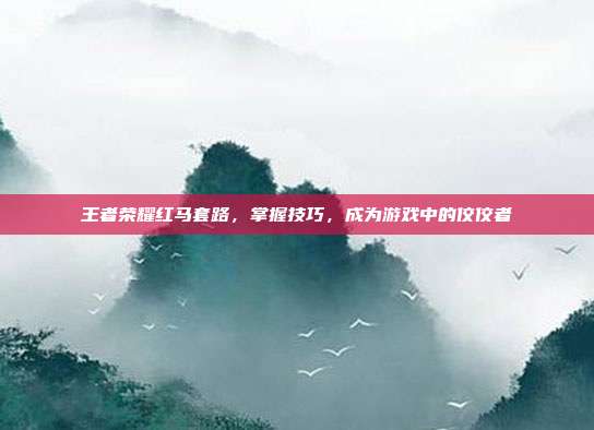 王者荣耀红马套路,掌握技巧,成为游戏中的佼佼者