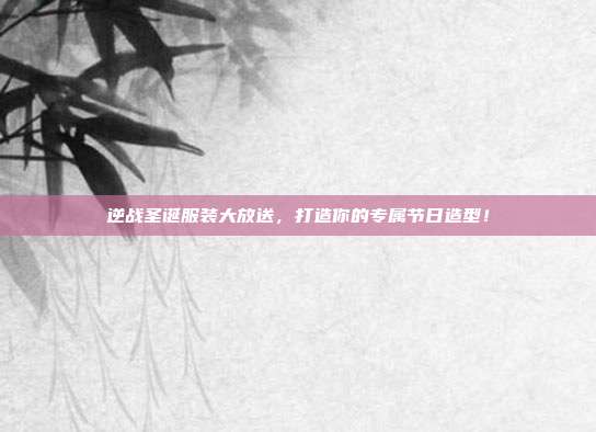 逆战圣诞服装大放送，打造你的专属节日造型！