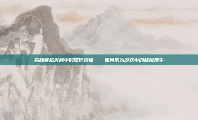 揭秘穿越火线中的媚影角色——如何成为游戏中的终极猎手