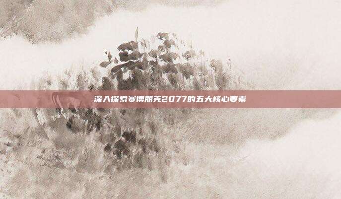 深入探索赛博朋克2077的五大核心要素