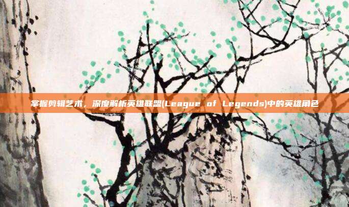 掌握剪辑艺术，深度解析英雄联盟(League of Legends)中的英雄角色
