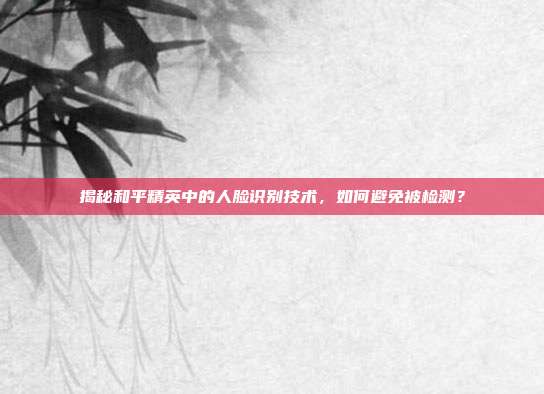揭秘和平精英中的人脸识别技术，如何避免被检测？