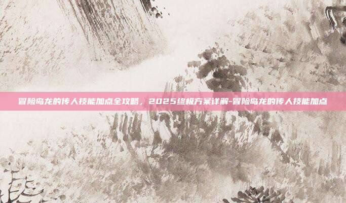 冒险岛龙的传人技能加点全攻略,2025终极方案详解-冒险岛龙的传人技能加点