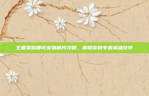 王者荣耀哪吒宠物图片攻略，解锁你的专属英雄伙伴