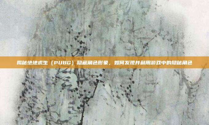 揭秘绝地求生（PUBG）隐藏角色形象，如何发现并利用游戏中的隐秘角色