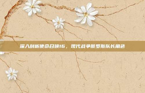 深入剖析使命召唤16，现代战争俄罗斯队长角色