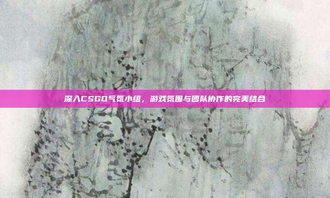 深入CSGO气氛小组，游戏氛围与团队协作的完美结合