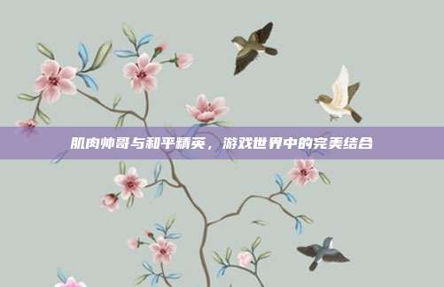 肌肉帅哥与和平精英，游戏世界中的完美结合