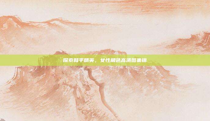 探索和平精英,女性角色高清图集锦