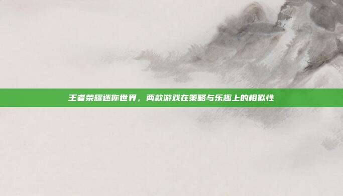 王者荣耀迷你世界，两款游戏在策略与乐趣上的相似性