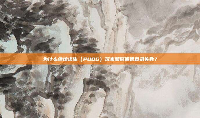 为什么绝地求生(PUBG)玩家频繁遭遇登录失败?