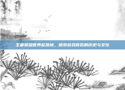 王者荣耀世界起源地，探索游戏背后的历史与文化