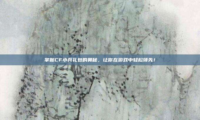 掌握CF小兵礼包的奥秘,让你在游戏中轻松领先!