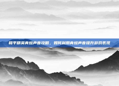 和平精英青蛙声音攻略,如何利用青蛙声音提升游戏表现