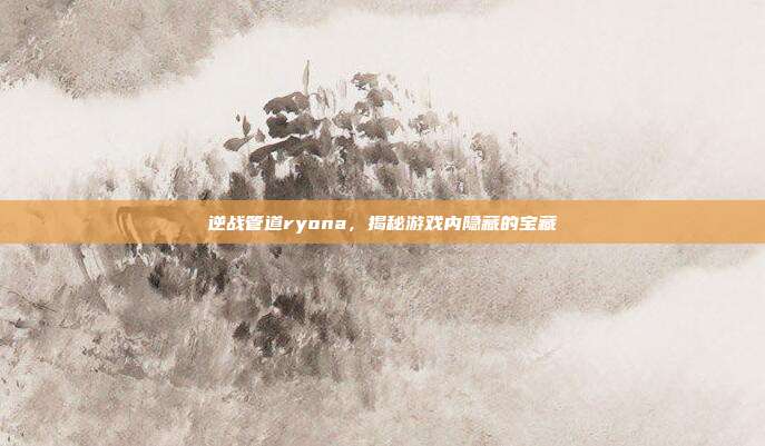 逆战管道ryona，揭秘游戏内隐藏的宝藏