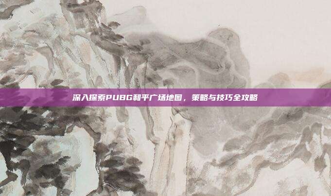 深入探索PUBG和平广场地图，策略与技巧全攻略