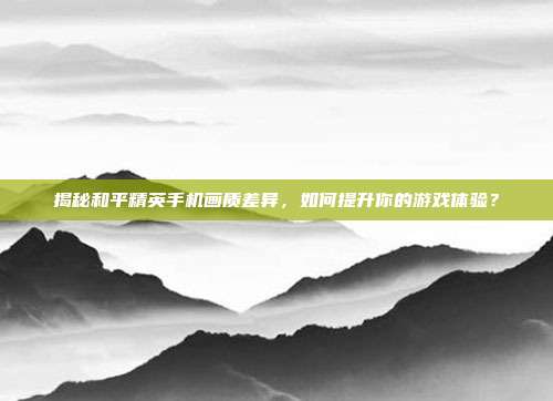 揭秘和平精英手机画质差异，如何提升你的游戏体验？
