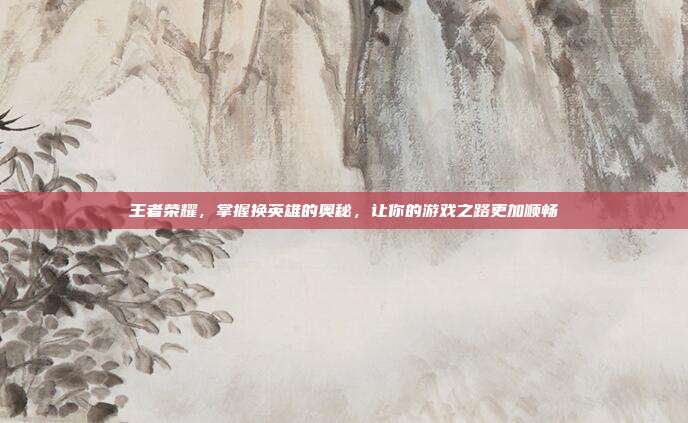 王者荣耀，掌握换英雄的奥秘，让你的游戏之路更加顺畅