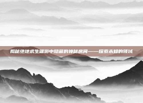 揭秘绝地求生端游中隐藏的神秘房间——探索未知的领域