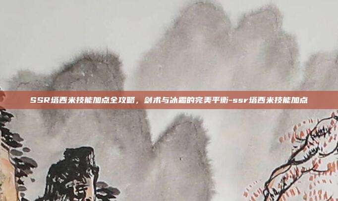 SSR塔西米技能加点全攻略,剑术与冰霜的完美平衡-ssr塔西米技能加点