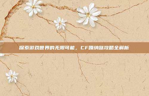 探索游戏世界的无限可能,CF嘎纳哒攻略全解析