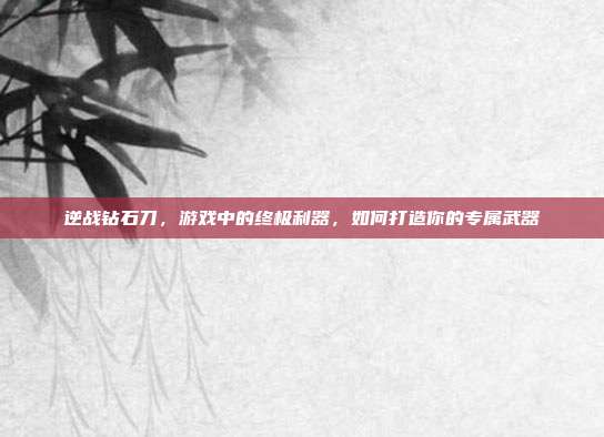 逆战钻石刀，游戏中的终极利器，如何打造你的专属武器