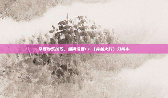 掌握游戏技巧,如何设置CF(穿越火线)分辨率