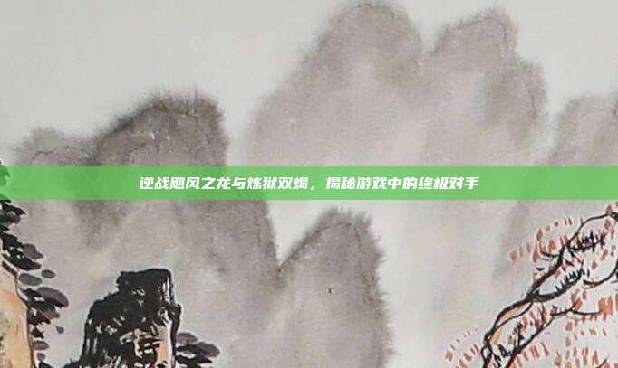 逆战飓风之龙与炼狱双蝎,揭秘游戏中的终极对手
