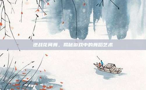 逆战花间舞，揭秘游戏中的舞蹈艺术