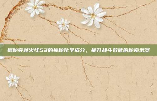揭秘穿越火线53的神秘化学成分,提升战斗效能的秘密武器