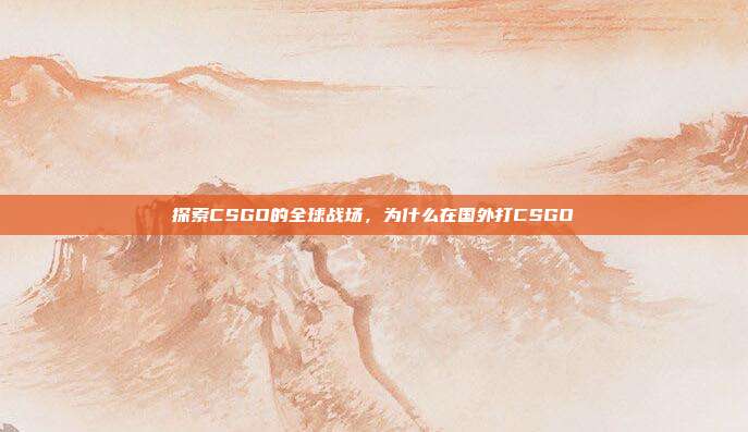 探索CSGO的全球战场,为什么在国外打CSGO