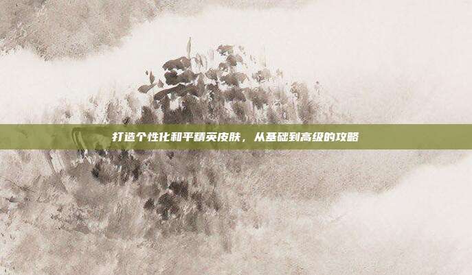打造个性化和平精英皮肤，从基础到高级的攻略
