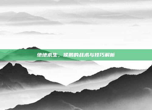 绝地求生,侯鹏的战术与技巧解析