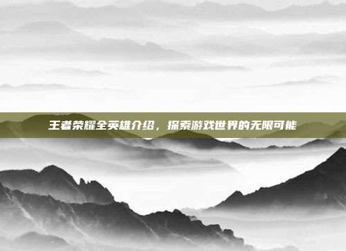 王者荣耀全英雄介绍，探索游戏世界的无限可能