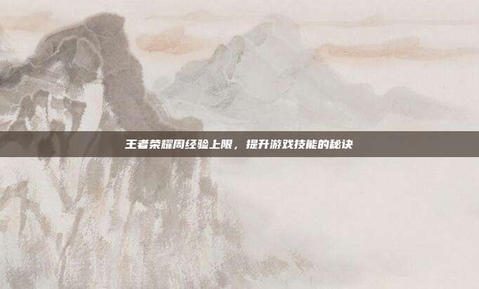 王者荣耀周经验上限,提升游戏技能的秘诀