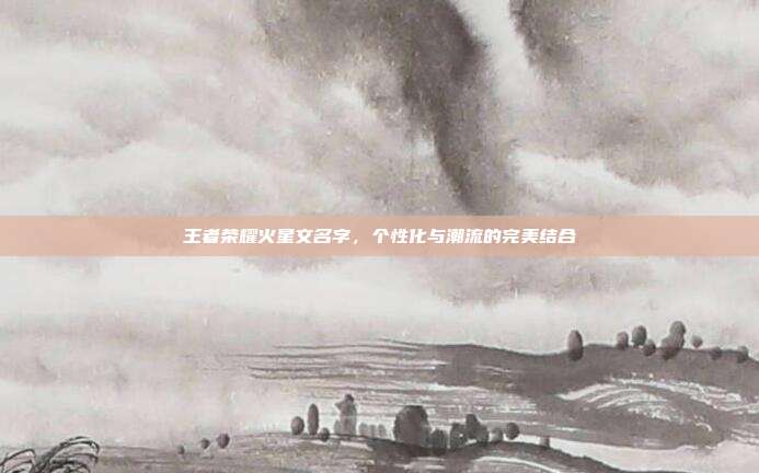 王者荣耀火星文名字,个性化与潮流的完美结合