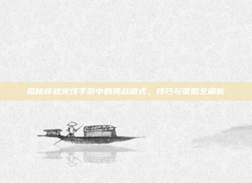 揭秘穿越火线手游中的挑战模式，技巧与策略全解析