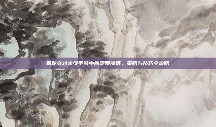 揭秘穿越火线手游中的隐藏部落，策略与技巧全攻略